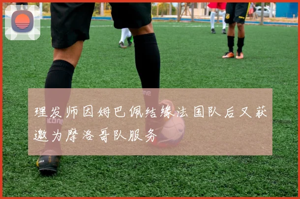 理发师因姆巴佩结缘法国队后又获邀为摩洛哥队服务