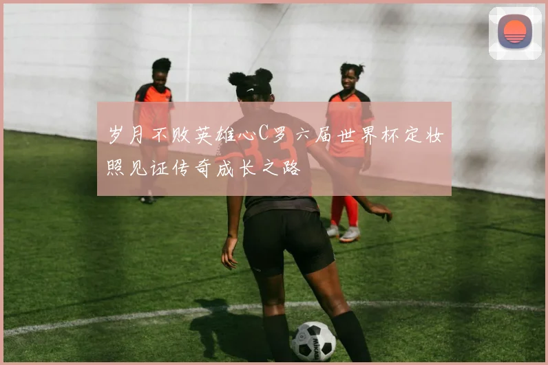 岁月不败英雄心C罗六届世界杯定妆照见证传奇成长之路