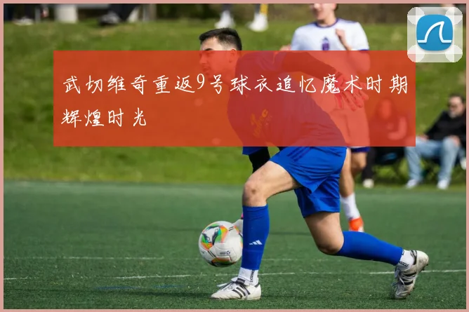 武切维奇重返9号球衣追忆魔术时期辉煌时光