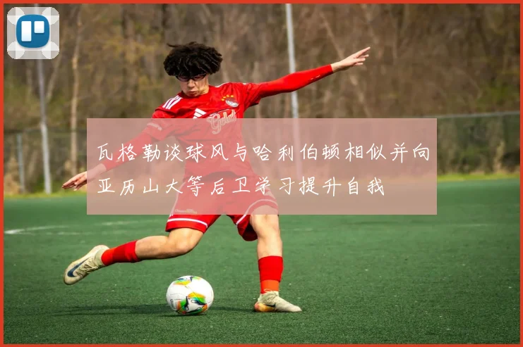 瓦格勒谈球风与哈利伯顿相似并向亚历山大等后卫学习提升自我