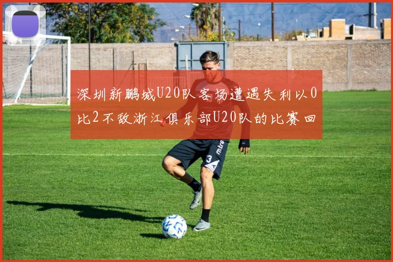 深圳新鹏城U20队客场遭遇失利以0比2不敌浙江俱乐部U20队的比赛回顾