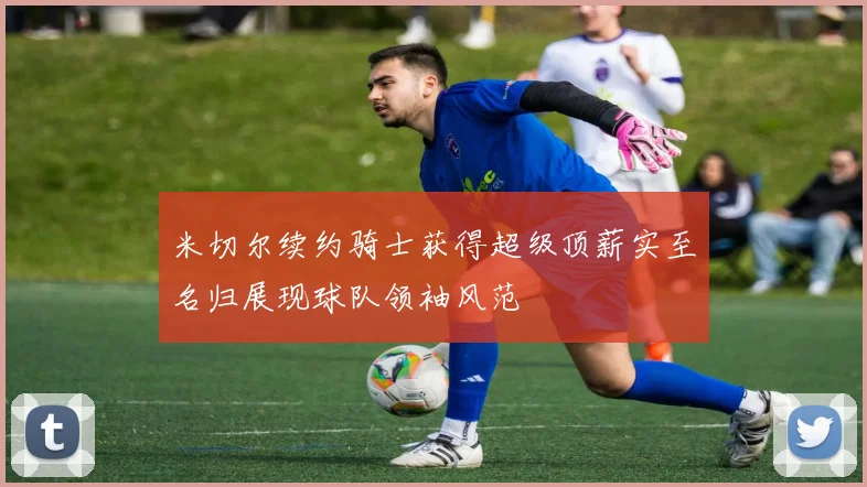 米切尔续约骑士获得超级顶薪实至名归展现球队领袖风范