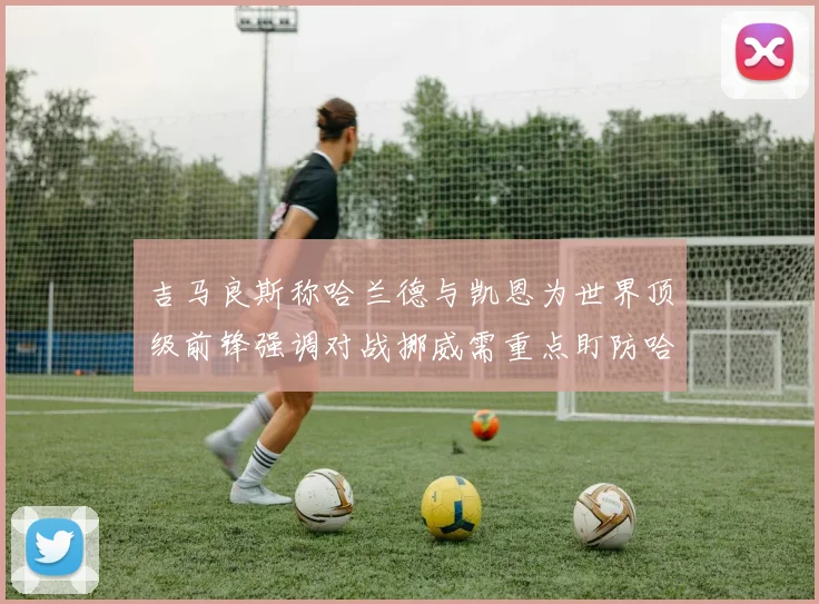 吉马良斯称哈兰德与凯恩为世界顶级前锋强调对战挪威需重点盯防哈兰德