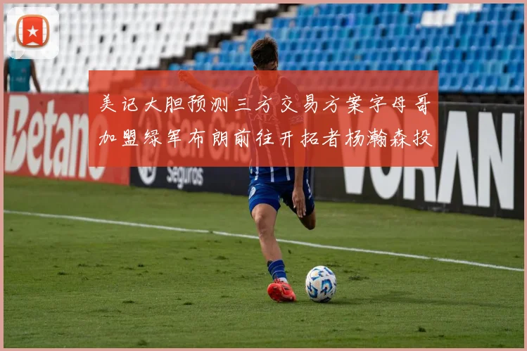 美记大胆预测三方交易方案字母哥加盟绿军布朗前往开拓者杨瀚森投奔雄鹿