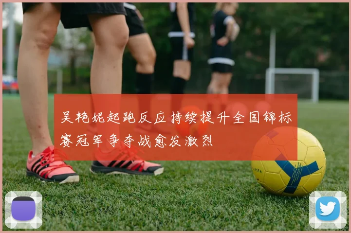 吴艳妮起跑反应持续提升全国锦标赛冠军争夺战愈发激烈