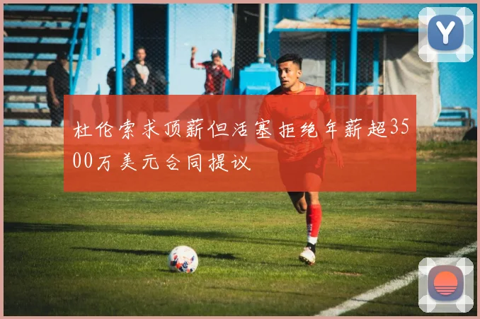 杜伦索求顶薪但活塞拒绝年薪超3500万美元合同提议