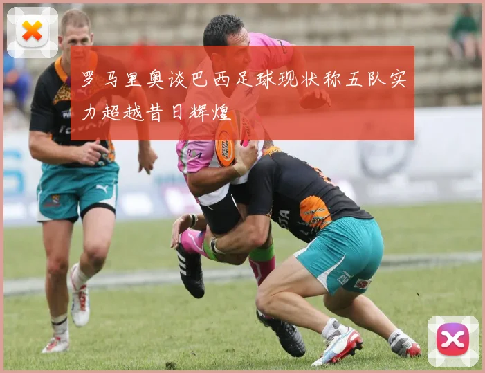 罗马里奥谈巴西足球现状称五队实力超越昔日辉煌