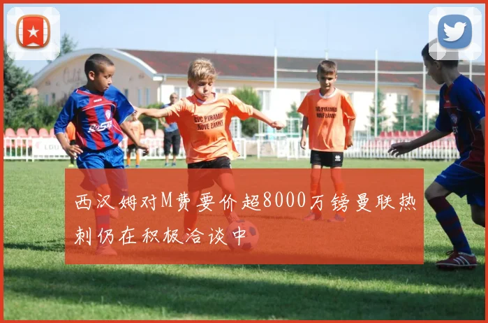 西汉姆对M费要价超8000万镑曼联热刺仍在积极洽谈中