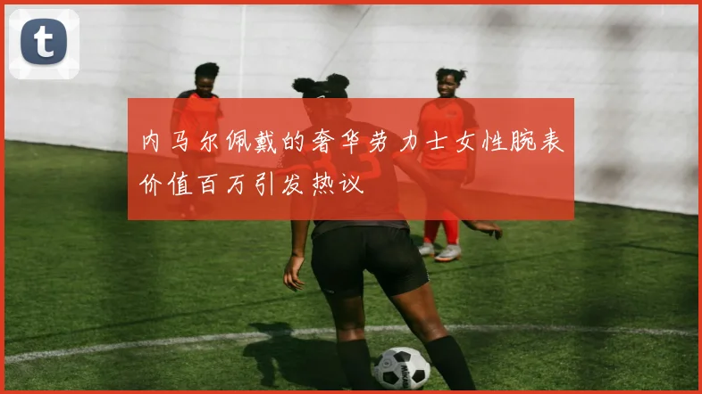 内马尔佩戴的奢华劳力士女性腕表价值百万引发热议