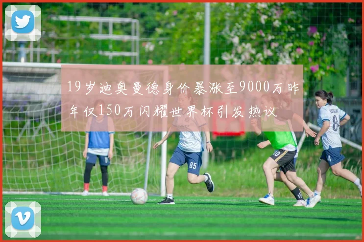 19岁迪奥曼德身价暴涨至9000万昨年仅150万闪耀世界杯引发热议